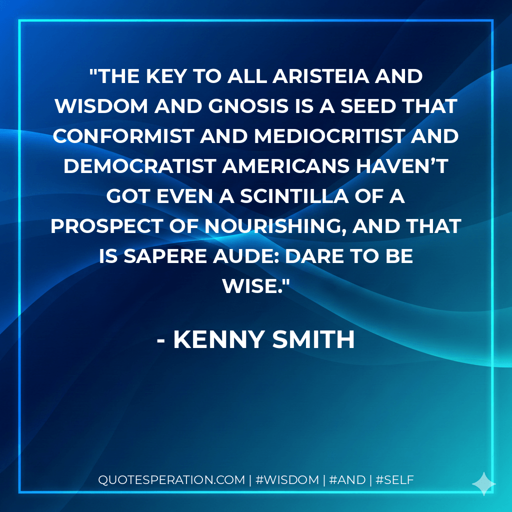 The key to all aristeia and wisdom and gnosis is a seed that conformist and mediocritist and democratist Americans haven’t got even a scintilla of a prospect of nourishing, and that is sapere aude: DARE TO BE WISE. - Kenny Smith