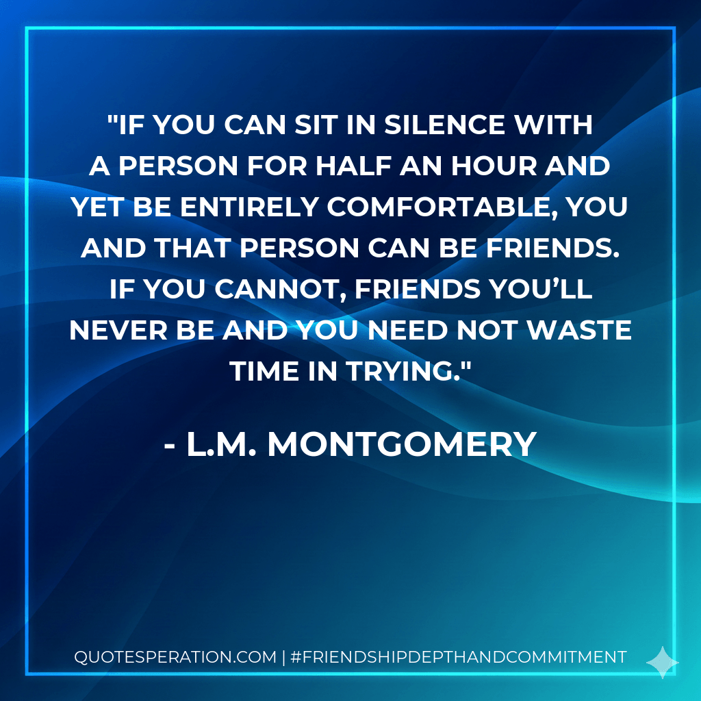 If you can sit in silence with a person for half an hour and yet be entirely comfortable, you and that person can be friends. If you cannot, friends you’ll never be and you need not waste time in trying. - L.M. Montgomery