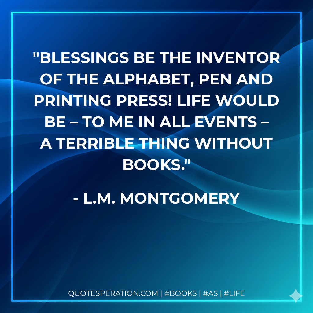 Blessings be the inventor of the alphabet, pen and printing press! Life would be – to me in all events – a terrible thing without books. - L.M. Montgomery