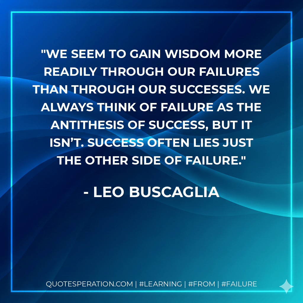 We seem to gain wisdom more readily through our failures than through our successes. We always think of failure as the antithesis of success, but it isn’t. Success often lies just the other side of failure. - Leo Buscaglia