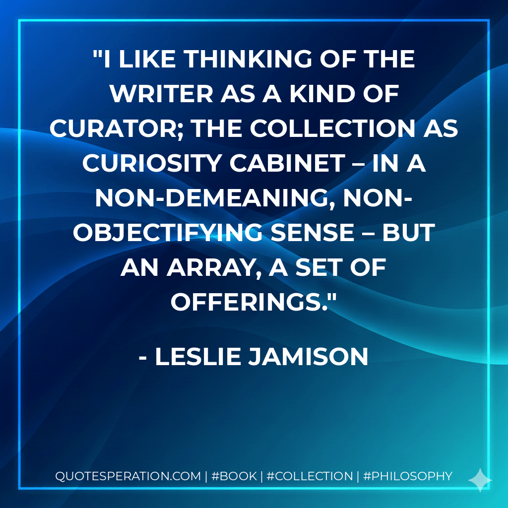 I like thinking of the writer as a kind of curator; the collection as curiosity cabinet – in a non-demeaning, non-objectifying sense – but an array, a set of offerings. - Leslie Jamison