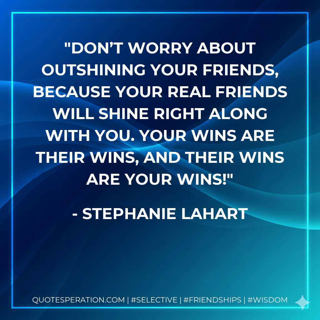 Don’t worry about outshining your friends, because your REAL friends will shine right along with you. Your wins are their wins, and their wins are your wins!