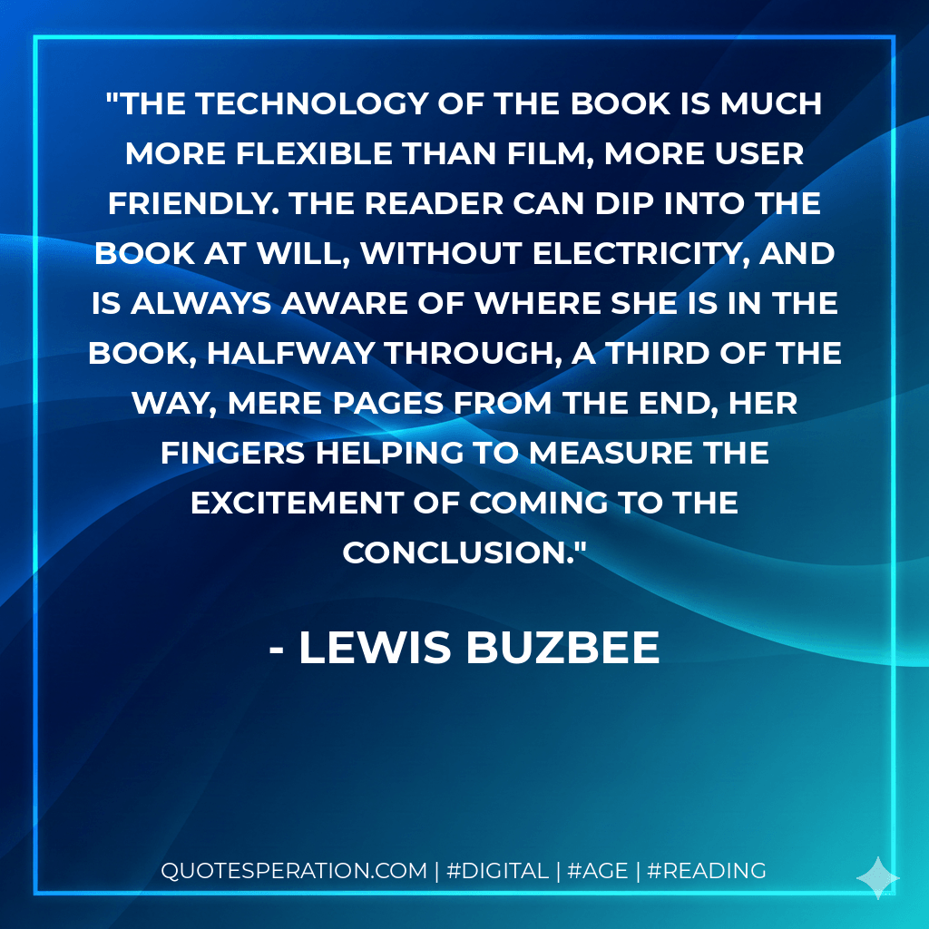 The technology of the book is much more flexible than film, more user friendly. The reader can dip into the book at will, without electricity, and is always aware of where she is in the book, halfway through, a third of the way, mere pages from the end, her fingers helping to measure the excitement of coming to the conclusion. - Lewis Buzbee