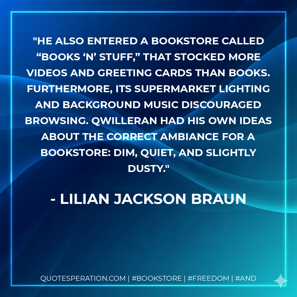 He also entered a bookstore called “Books ‘n’ Stuff,” that stocked more videos and greeting cards than books. Furthermore, its supermarket lighting and background music discouraged browsing. Qwilleran had his own ideas about the correct ambiance for a bookstore: dim, quiet, and slightly dusty. - Lilian Jackson Braun