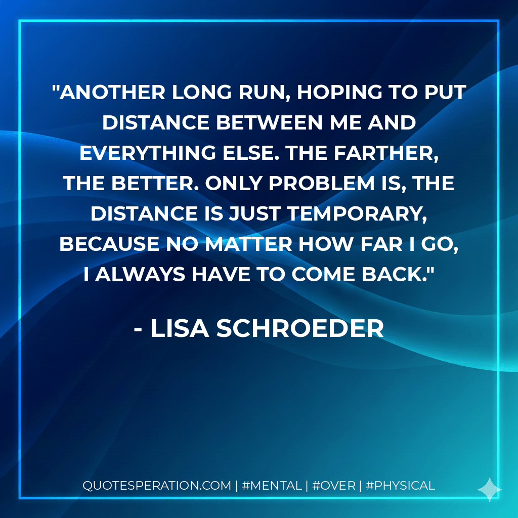 Another long run, hoping to put distance between me and everything else. The farther, the better. Only problem is, the distance is just temporary, because no matter how far I go, I always have to come back. - Lisa Schroeder