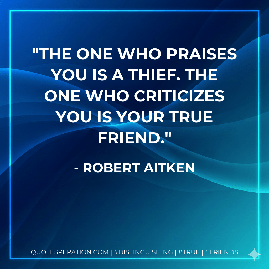 The one who praises you is a thief. The one who criticizes you is your true friend. - Robert Aitken