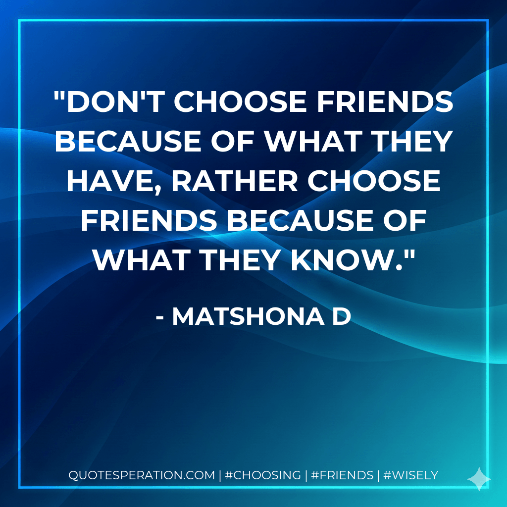 Don't choose friends because of what they have, rather choose friends because of what they know. - matshona d