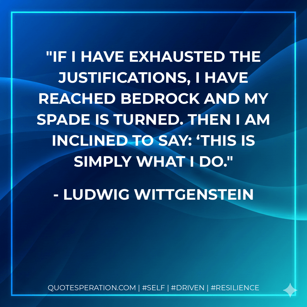 If I have exhausted the justifications, I have reached bedrock and my spade is turned. Then I am inclined to say: ‘This is simply what I do. - Ludwig Wittgenstein