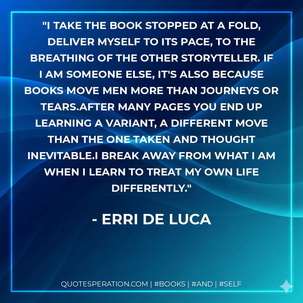 I take the book stopped at a fold, deliver myself to its pace, to the breathing of the other storyteller. If I am someone else, it's also because books move men more than journeys or tears.After many pages you end up learning a variant, a different move than the one taken and thought inevitable.I break away from what I am when I learn to treat my own life differently. - Erri De Luca