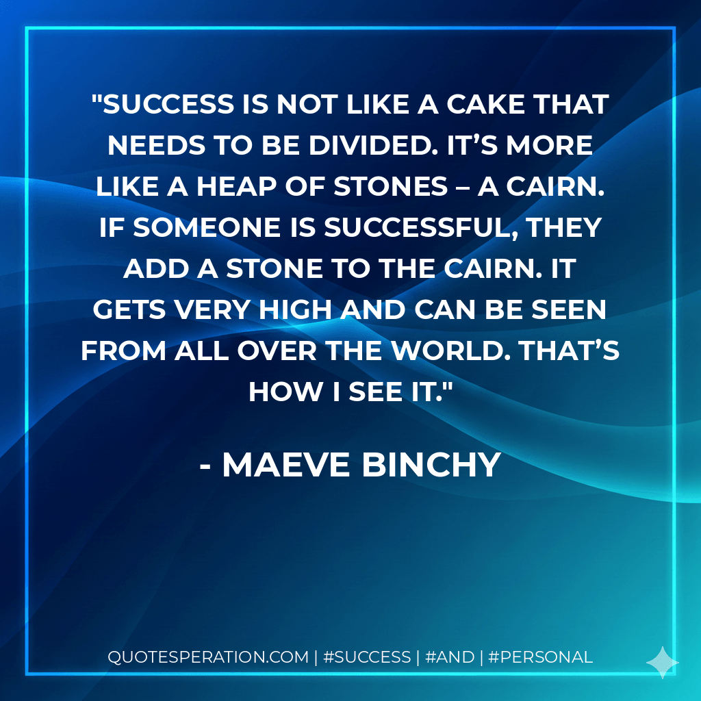 Success is not like a cake that needs to be divided. It’s more like a heap of stones – a cairn. If someone is successful, they add a stone to the cairn. It gets very high and can be seen from all over the world. That’s how I see it. - Maeve Binchy