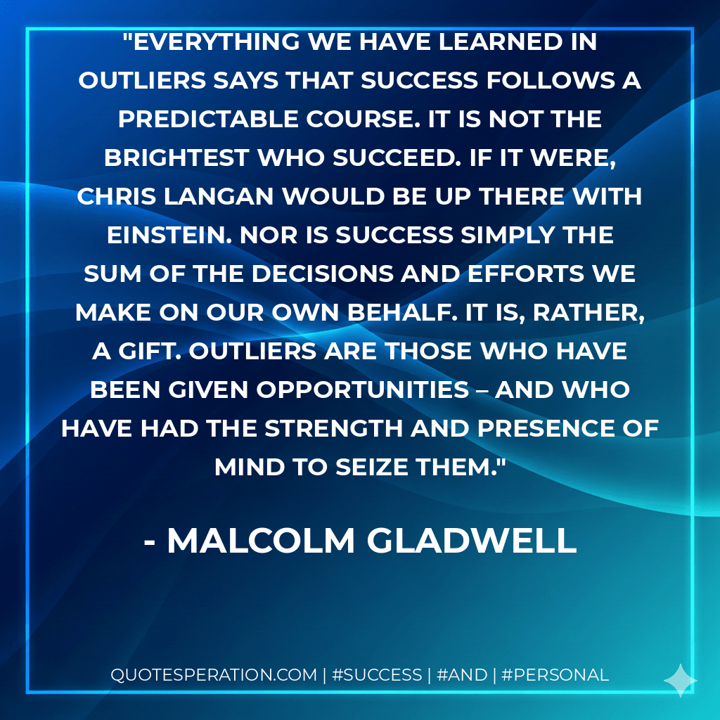Everything we have learned in Outliers says that success follows a predictable course. It is not the brightest who succeed. If it were, Chris Langan would be up there with Einstein. Nor is success simply the sum of the decisions and efforts we make on our own behalf. It is, rather, a gift. Outliers are those who have been given opportunities – and who have had the strength and presence of mind to seize them. - Malcolm Gladwell