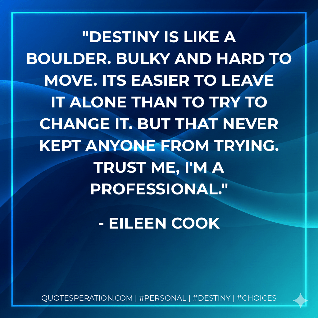 Destiny is like a boulder. Bulky and hard to move. Its easier to leave it alone than to try to change it. But that never kept anyone from trying. Trust me, I'm a professional. - Eileen Cook