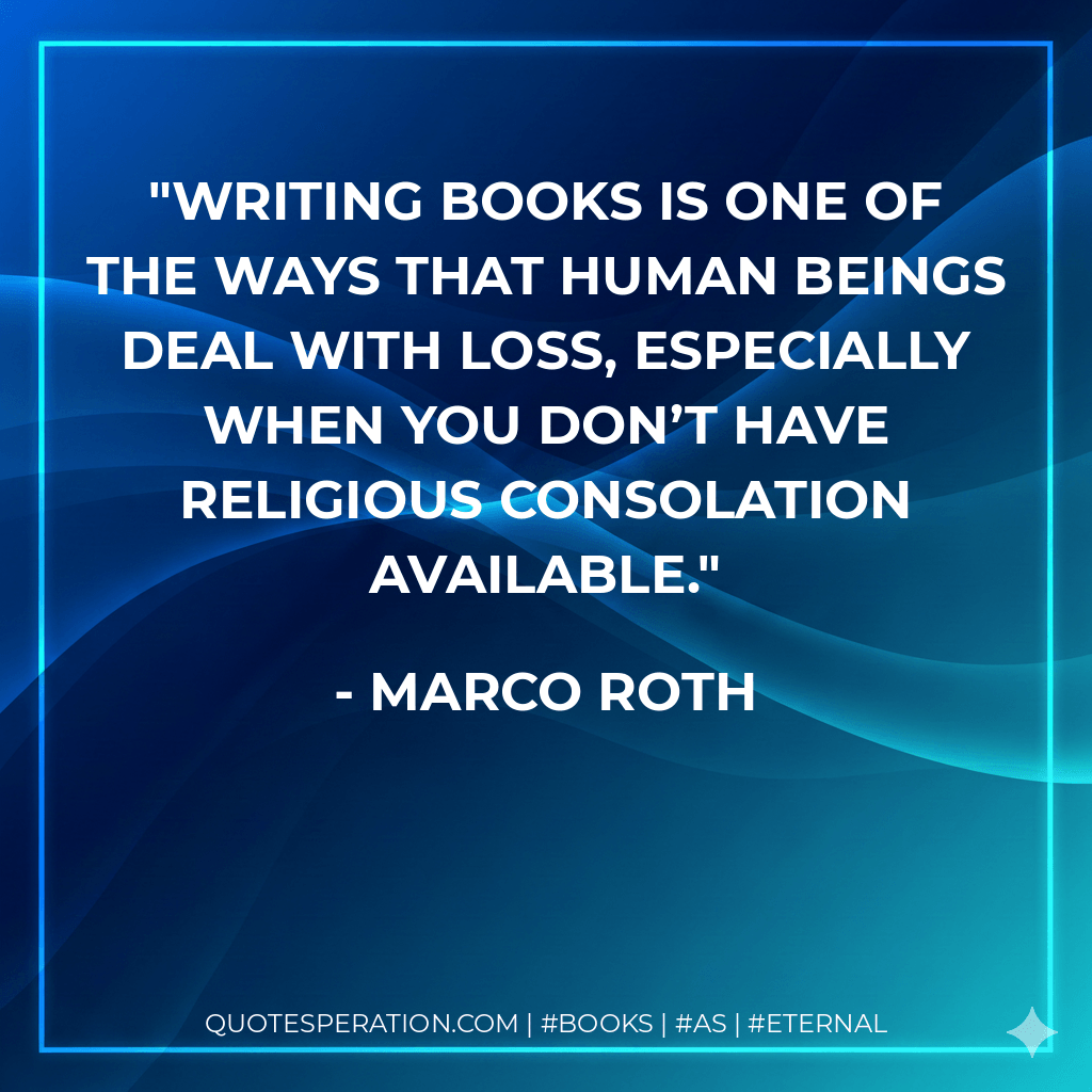 Writing books is one of the ways that human beings deal with loss, especially when you don’t have religious consolation available. - Marco Roth