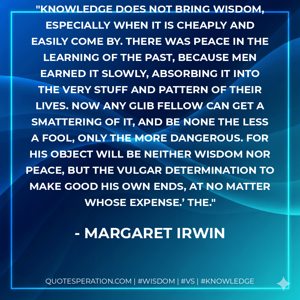 Knowledge does not bring wisdom, especially when it is cheaply and easily come by. There was peace in the learning of the past, because men earned it slowly, absorbing it into the very stuff and pattern of their lives. Now any glib fellow can get a smattering of it, and be none the less a fool, only the more dangerous. For his object will be neither wisdom nor peace, but the vulgar determination to make good his own ends, at no matter whose expense.’ The. - Margaret Irwin