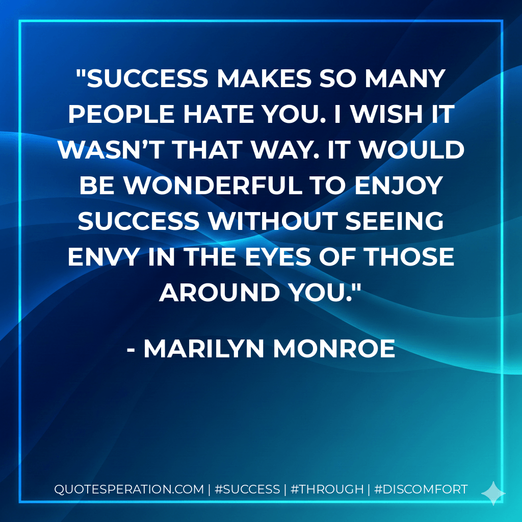 Success makes so many people hate you. I wish it wasn’t that way. It would be wonderful to enjoy success without seeing envy in the eyes of those around you. - Marilyn Monroe
