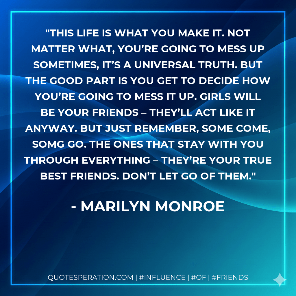 This life is what you make it. Not matter what, you’re going to mess up sometimes, it’s a universal truth. But the good part is you get to decide how you’re going to mess it up. Girls will be your friends – they’ll act like it anyway. But just remember, some come, somg go. The ones that stay with you through everything – they’re your true best friends. Don’t let go of them. - Marilyn Monroe