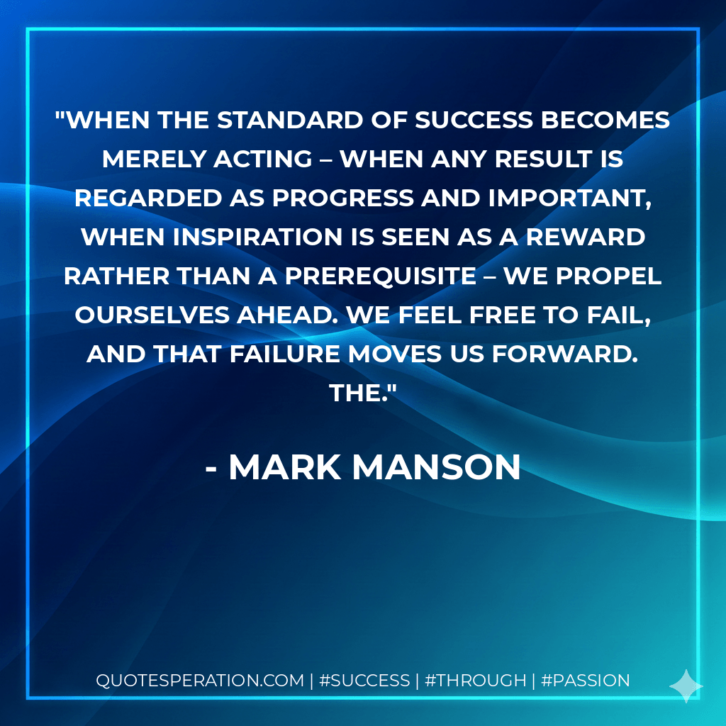 When the standard of success becomes merely acting – when any result is regarded as progress and important, when inspiration is seen as a reward rather than a prerequisite – we propel ourselves ahead. We feel free to fail, and that failure moves us forward. The. - Mark Manson
