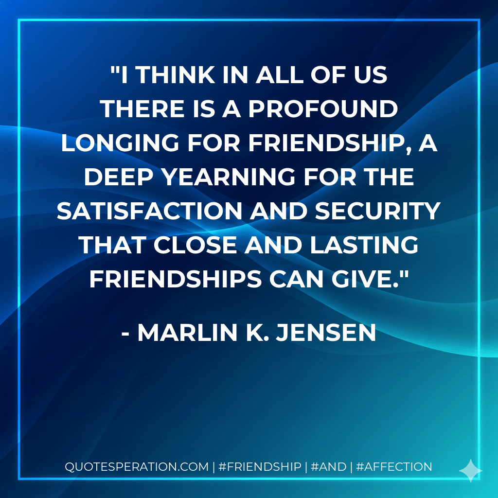I think in all of us there is a profound longing for friendship, a deep yearning for the satisfaction and security that close and lasting friendships can give. - Marlin K. Jensen
