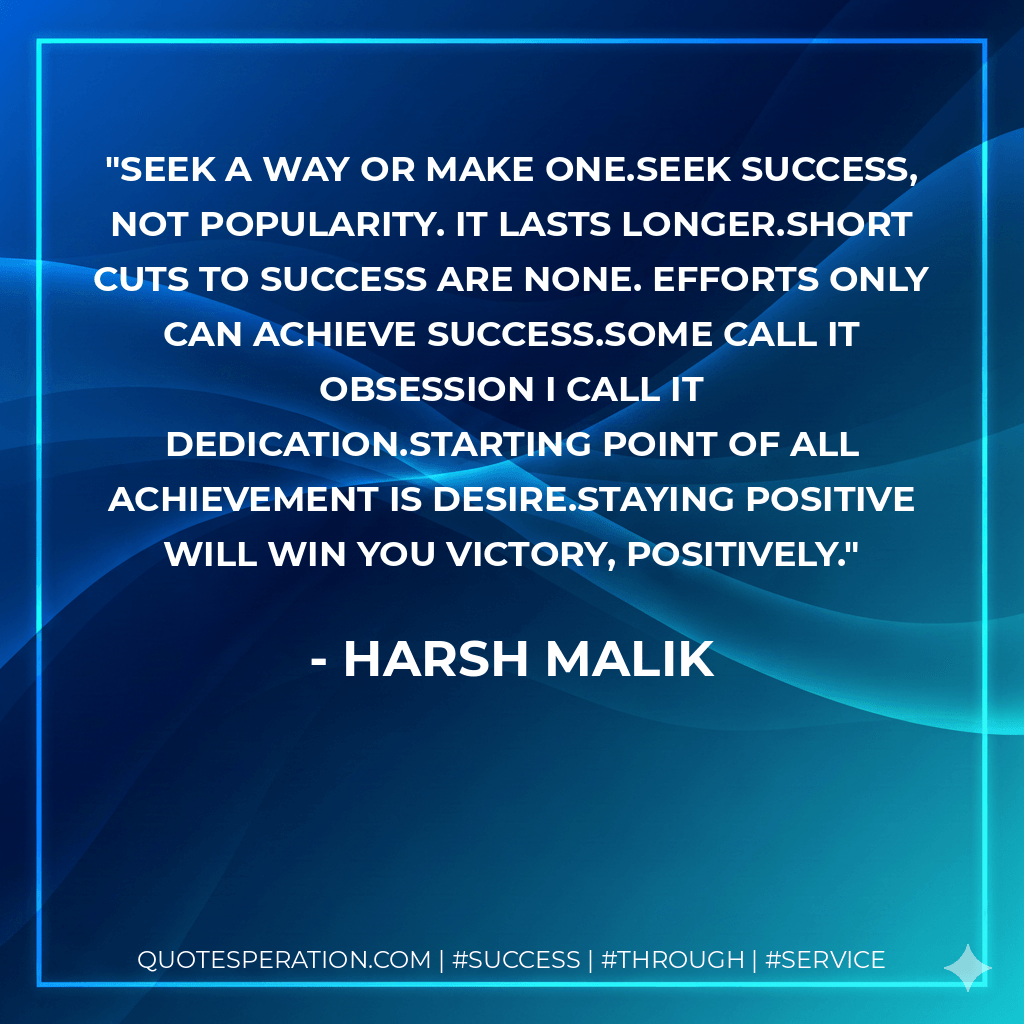 seek a way or MAKE one.Seek Success, not Popularity. It lasts longer.Short cuts to success are none. Efforts only can achieve success.Some call it Obsession I call it Dedication.starting point of all achievement is desire.Staying positive will win you Victory, positively. - Harsh Malik