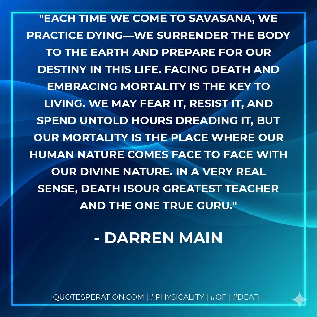 Each time we come to savasana, we practice dying—we surrender the body to the earth and prepare for our destiny in this life. Facing death and embracing mortality is the key to living. We may fear it, resist it, and spend untold hours dreading it, But our mortality is the place where our human nature comes face to face with our divine nature. In a very real sense, death isour greatest teacher and the one true guru. - Darren Main