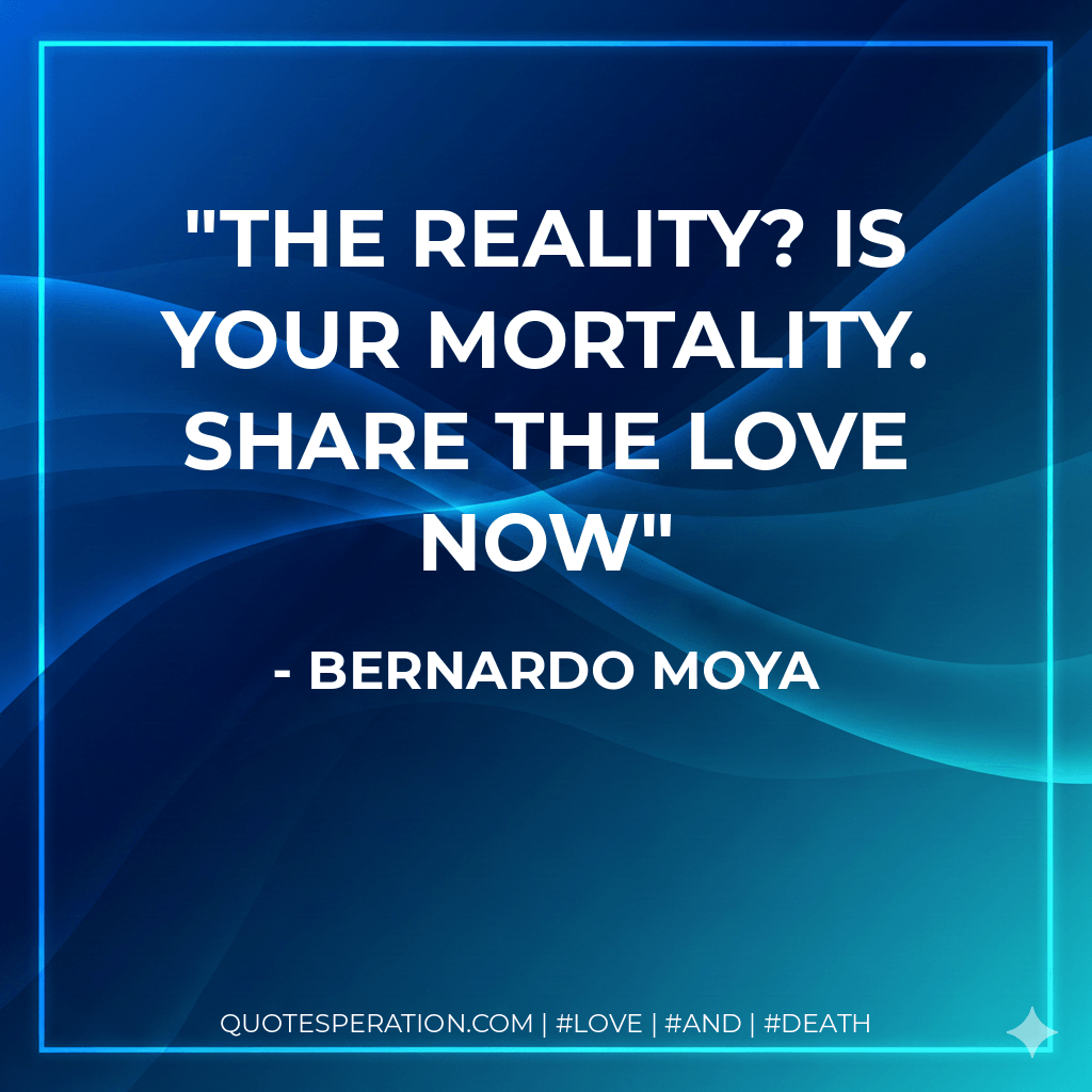 The reality? Is Your Mortality. Share The Love Now - Bernardo Moya