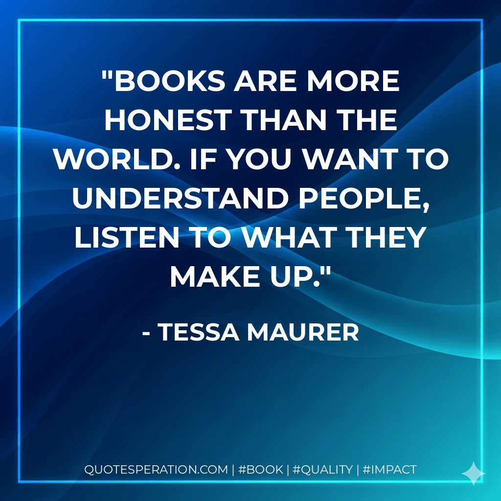 Books are more honest than the world. If you want to understand people, listen to what they make up. - Tessa Maurer