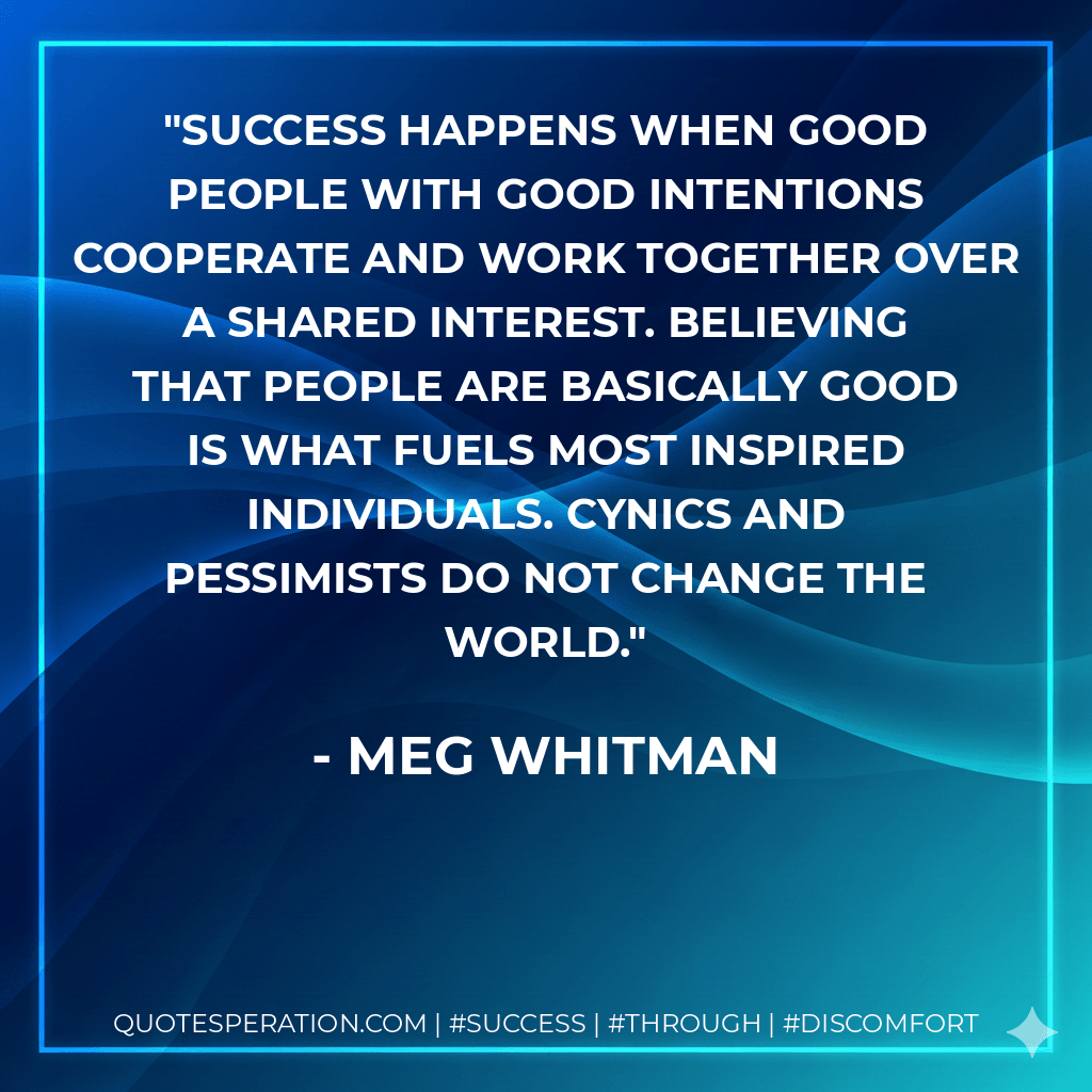 Success happens when good people with good intentions cooperate and work together over a shared interest. Believing that people are basically good is what fuels most inspired individuals. Cynics and pessimists do not change the world. - Meg Whitman