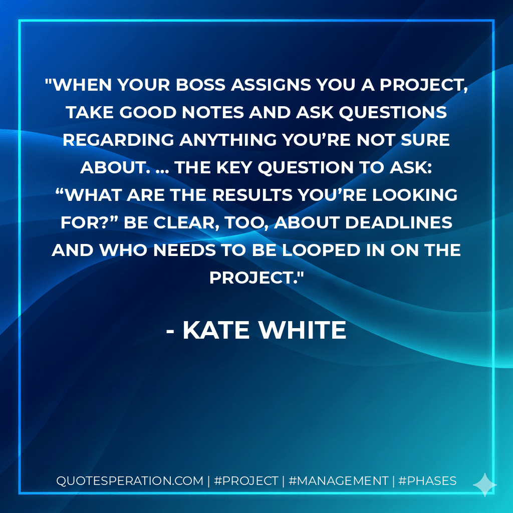 When your boss assigns you a project, take good notes and ask questions regarding anything you’re not sure about. … The key question to ask: “What are the results you’re looking for?” Be clear, too, about deadlines and who needs to be looped in on the project. - Kate White