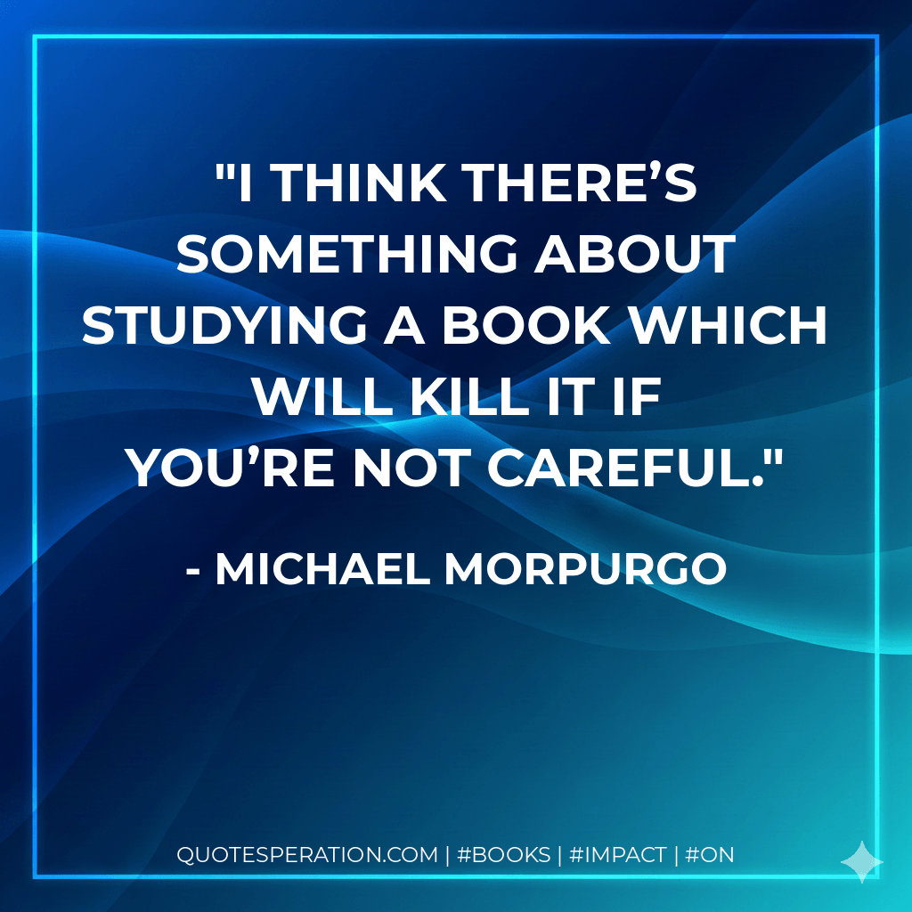 I think there’s something about studying a book which will kill it if you’re not careful. - Michael Morpurgo