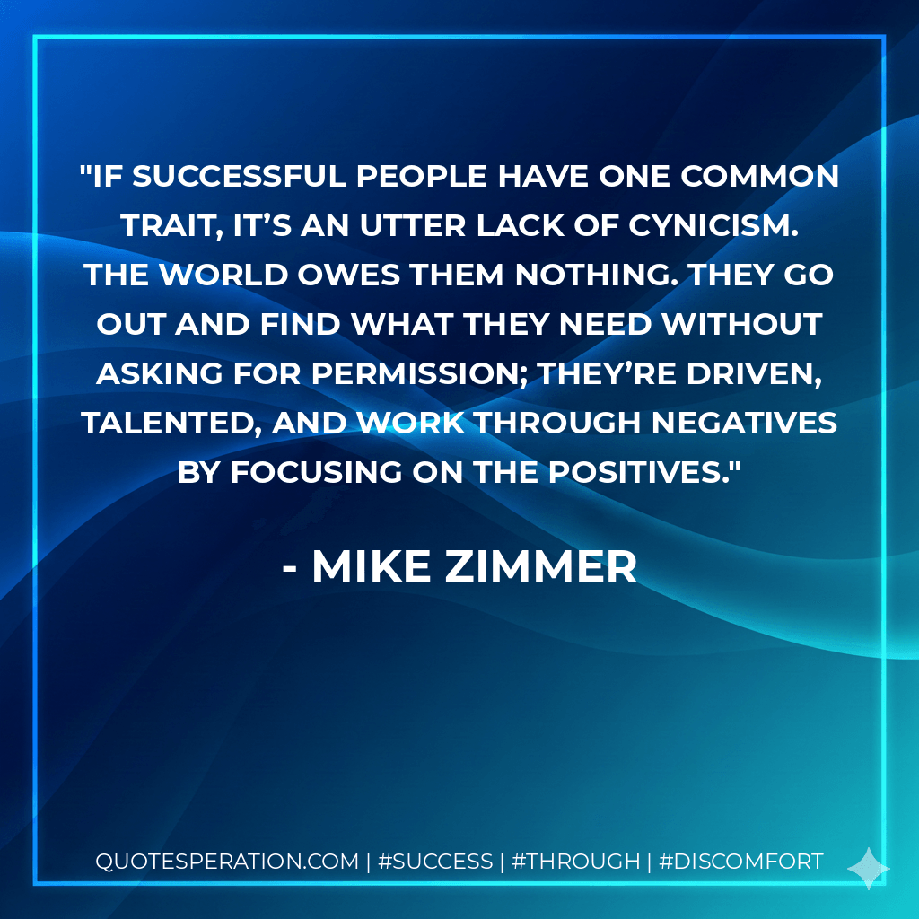 If successful people have one common trait, it’s an utter lack of cynicism. The world owes them nothing. They go out and find what they need without asking for permission; they’re driven, talented, and work through negatives by focusing on the positives. - Mike Zimmer