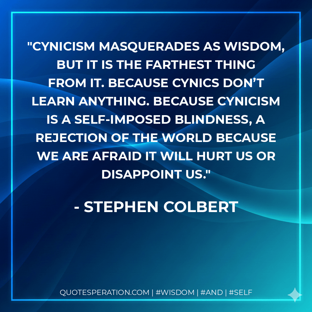 Cynicism masquerades as wisdom, but it is the farthest thing from it. Because cynics don’t learn anything. Because cynicism is a self-imposed blindness, a rejection of the world because we are afraid it will hurt us or disappoint us. - Stephen Colbert