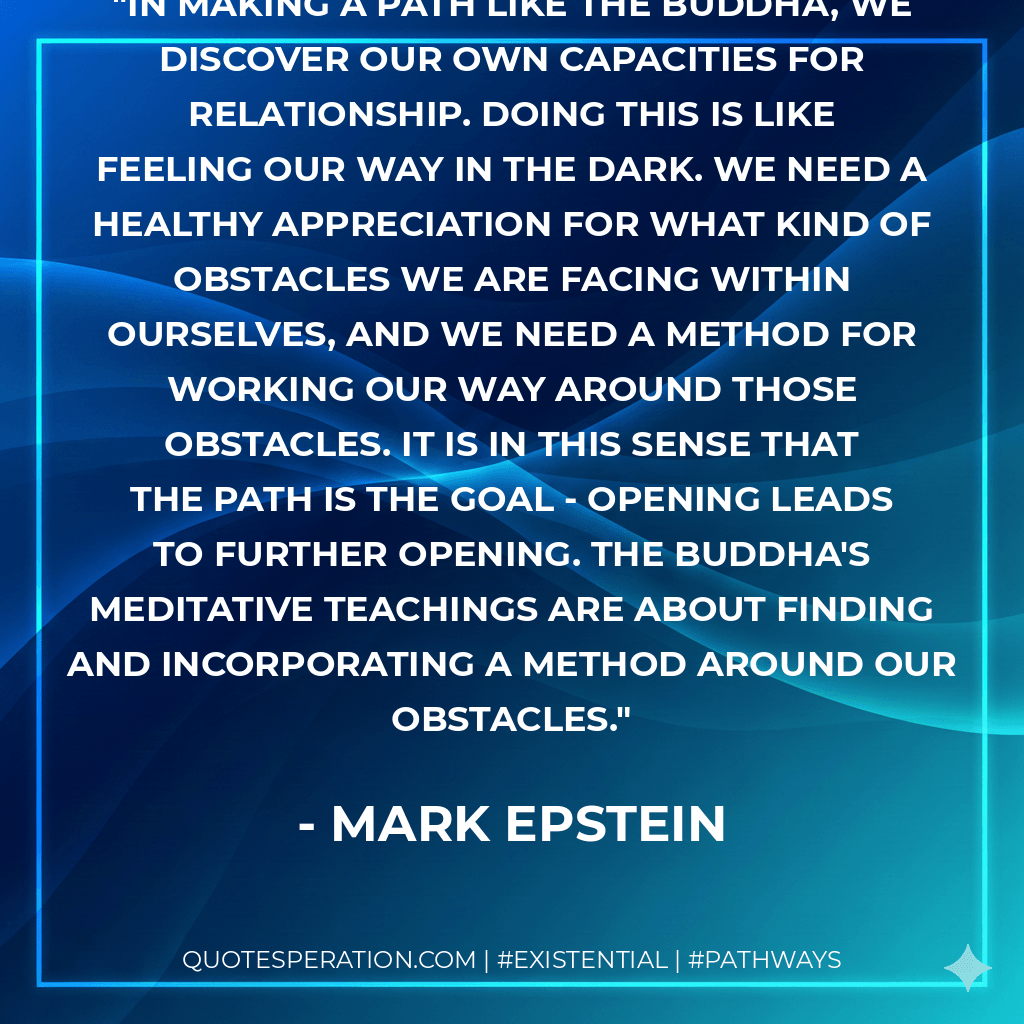 In making a path like the Buddha, we discover our own capacities for relationship. Doing this is like feeling our way in the dark. We need a healthy appreciation for what kind of obstacles we are facing within ourselves, and we need a method for working our way around those obstacles. It is in this sense that the path is the goal - opening leads to further opening. The Buddha's meditative teachings are about finding and incorporating a method around our obstacles. - Mark Epstein