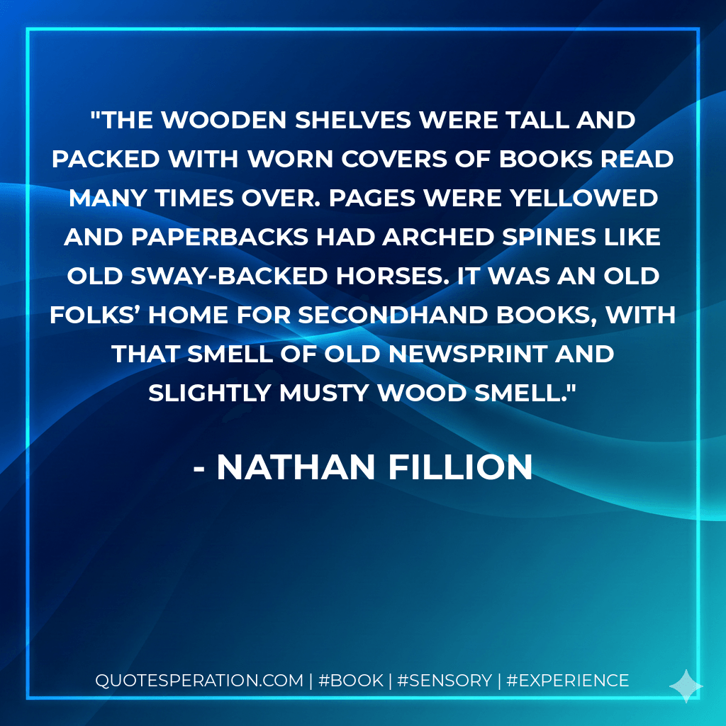 The wooden shelves were tall and packed with worn covers of books read many times over. Pages were yellowed and paperbacks had arched spines like old sway-backed horses. It was an old folks’ home for secondhand books, with that smell of old newsprint and slightly musty wood smell. - Nathan Fillion