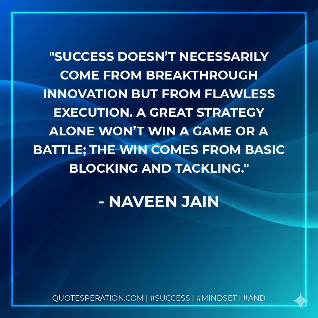 Success doesn’t necessarily come from breakthrough innovation but from flawless execution. A great strategy alone won’t win a game or a battle; the win comes from basic blocking and tackling. - Naveen Jain