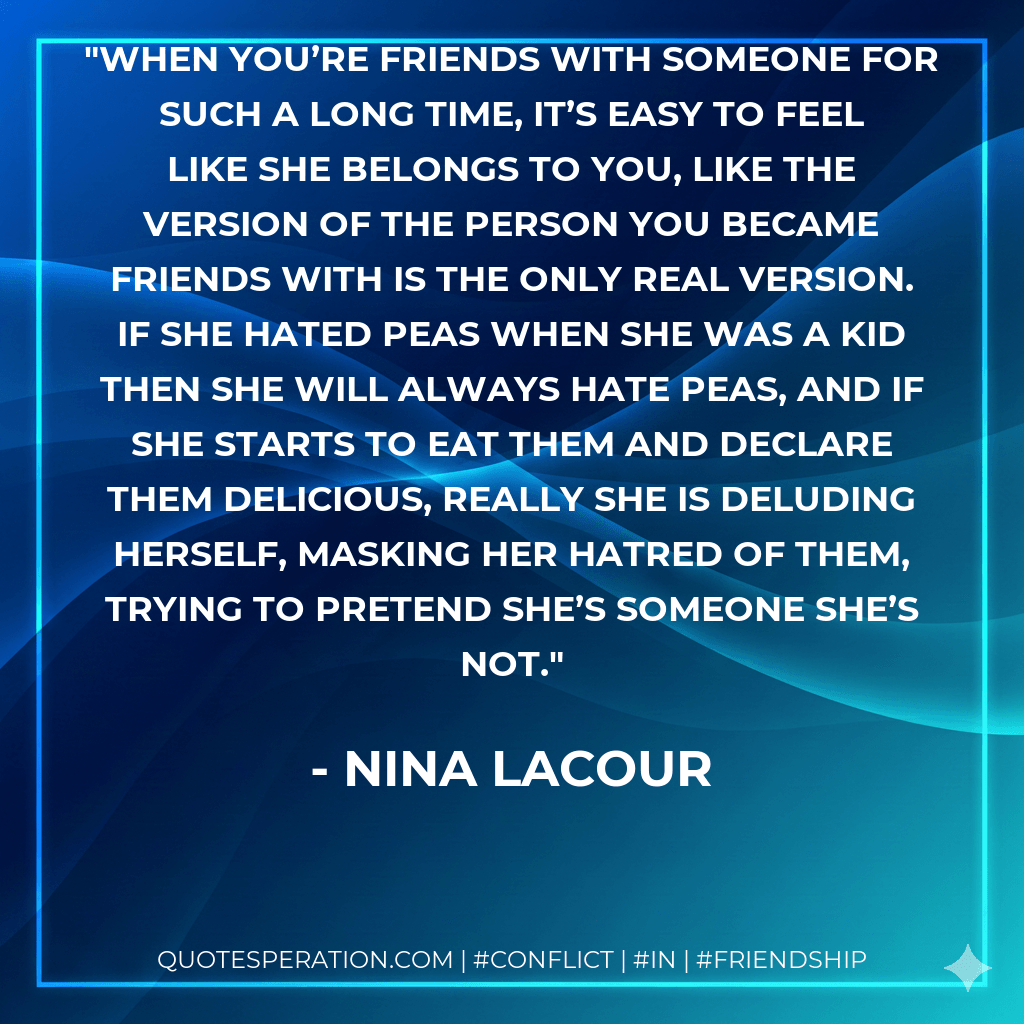 When you’re friends with someone for such a long time, it’s easy to feel like she belongs to you, like the version of the person you became friends with is the only real version. If she hated peas when she was a kid then she will always hate peas, and if she starts to eat them and declare them delicious, really she is deluding herself, masking her hatred of them, trying to pretend she’s someone she’s not. - Nina LaCour