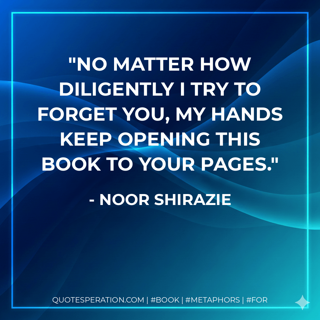 No matter how diligently I try to forget you, my hands keep opening this book to your pages. - Noor Shirazie