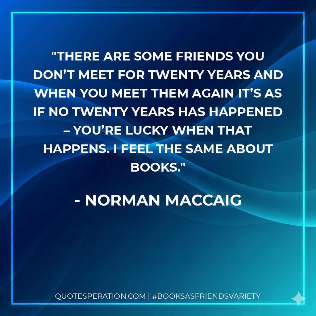 There are some friends you don’t meet for twenty years and when you meet them again it’s as if no twenty years has happened – you’re lucky when that happens. I feel the same about books. - Norman MacCaig