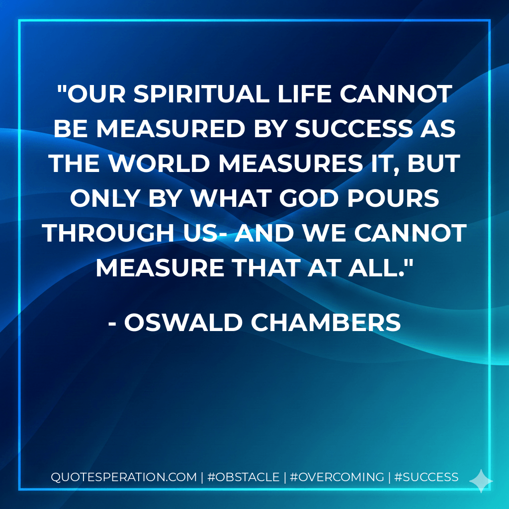 Our spiritual life cannot be measured by success as the world measures it, but only by what God pours through us- and we cannot measure that at all. - Oswald Chambers