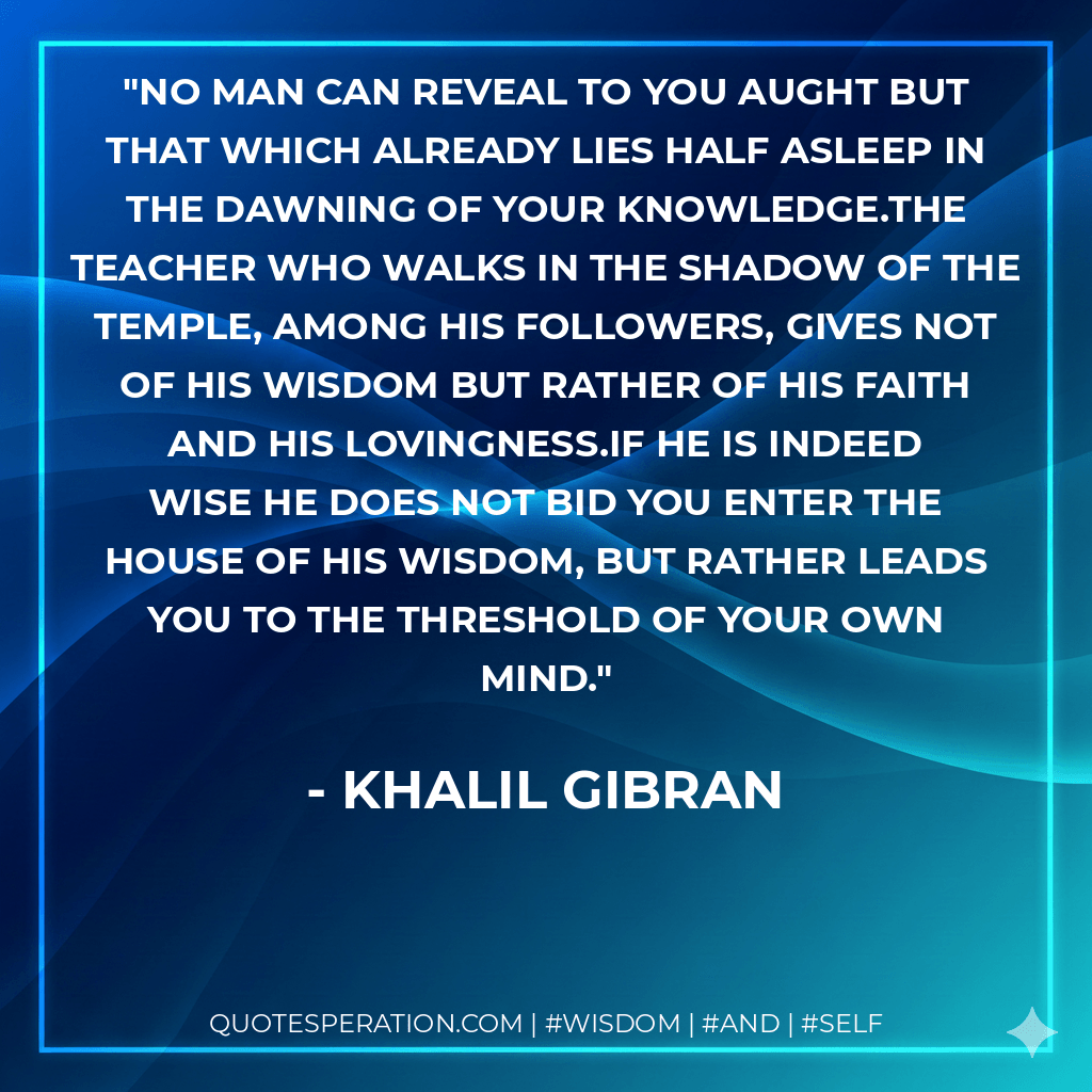 No man can reveal to you aught but that which already lies half asleep in the dawning of your knowledge.The teacher who walks in the shadow of the temple, among his followers, gives not of his wisdom but rather of his faith and his lovingness.If he is indeed wise he does not bid you enter the house of his wisdom, but rather leads you to the threshold of your own mind. - Khalil Gibran