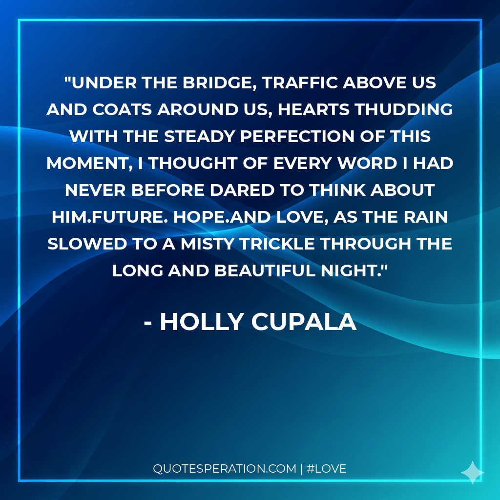 Under the bridge, traffic above us and coats around us, hearts thudding with the steady perfection of this moment, I thought of every word I had never before dared to think about him.Future. Hope.And love, as the rain slowed to a misty trickle through the long and beautiful night.