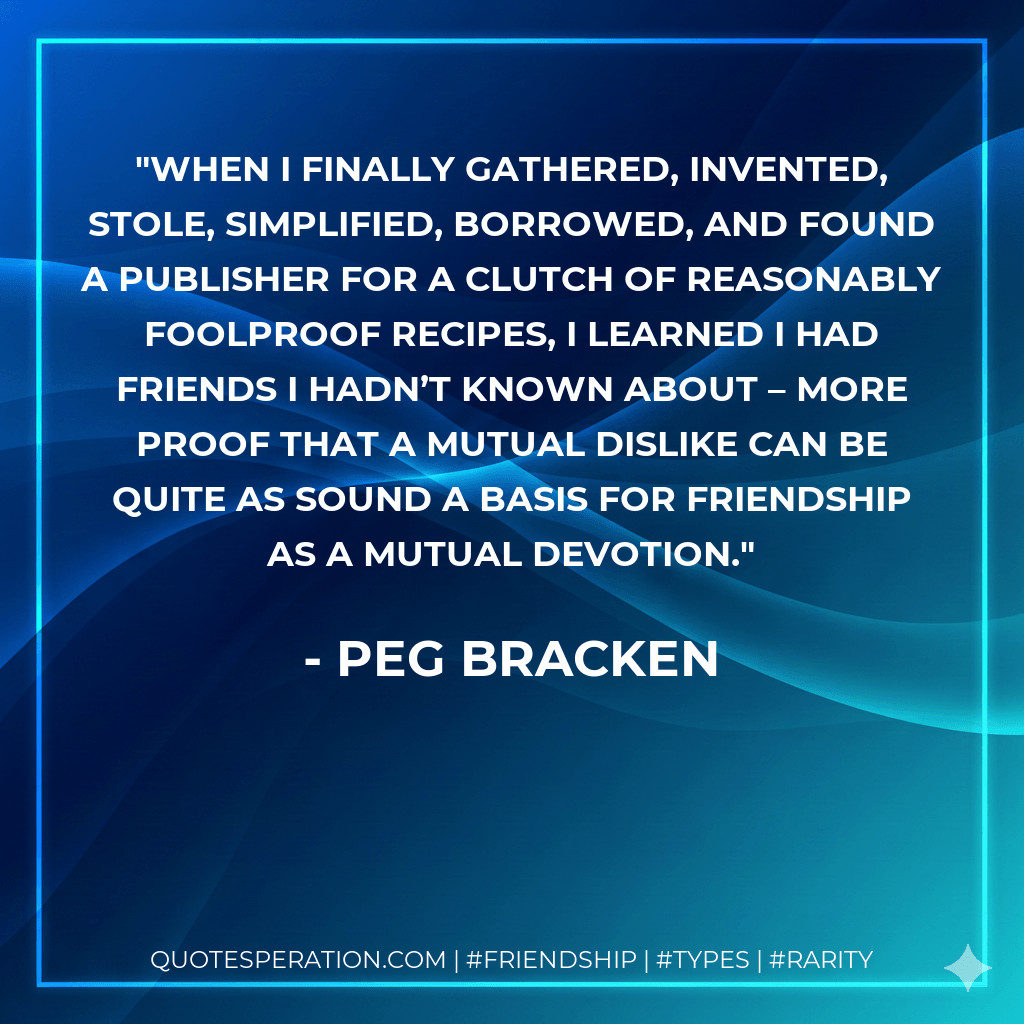 When I finally gathered, invented, stole, simplified, borrowed, and found a publisher for a clutch of reasonably foolproof recipes, I learned I had friends I hadn’t known about – more proof that a mutual dislike can be quite as sound a basis for friendship as a mutual devotion. - Peg Bracken