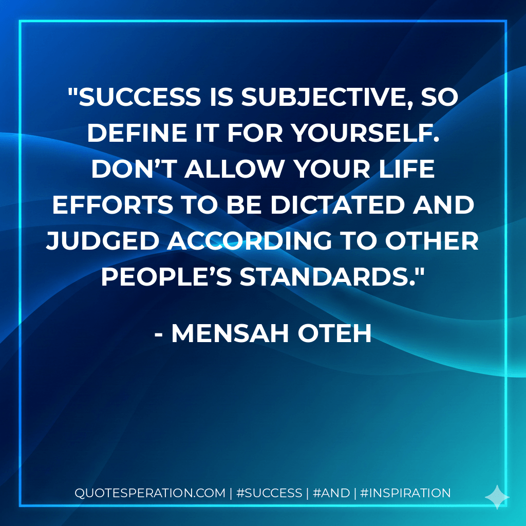 Success is subjective, so define it for yourself. Don’t allow your life efforts to be dictated and judged according to other people’s standards. - Mensah Oteh