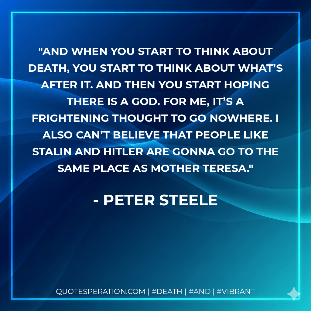 And when you start to think about death, you start to think about what’s after it. And then you start hoping there is a God. For me, it’s a frightening thought to go nowhere. I also can’t believe that people like Stalin and Hitler are gonna go to the same place as Mother Teresa. - Peter Steele