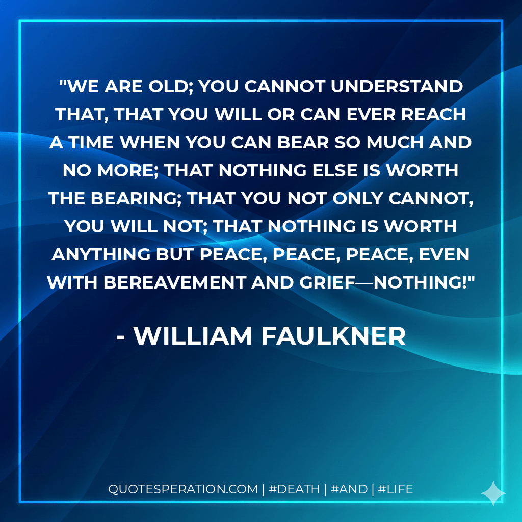 We are old; you cannot understand that, that you will or can ever reach a time when you can bear so much and no more; that nothing else is worth the bearing; that you not only cannot, you will not; that nothing is worth anything but peace, peace, peace, even with bereavement and grief—nothing! - William Faulkner