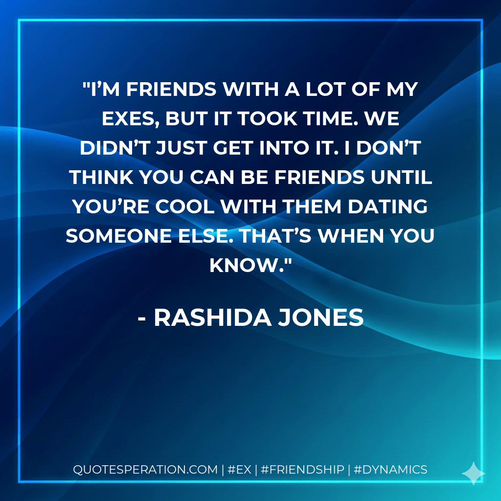 I’m friends with a lot of my exes, but it took time. We didn’t just get into it. I don’t think you can be friends until you’re cool with them dating someone else. That’s when you know. - Rashida Jones