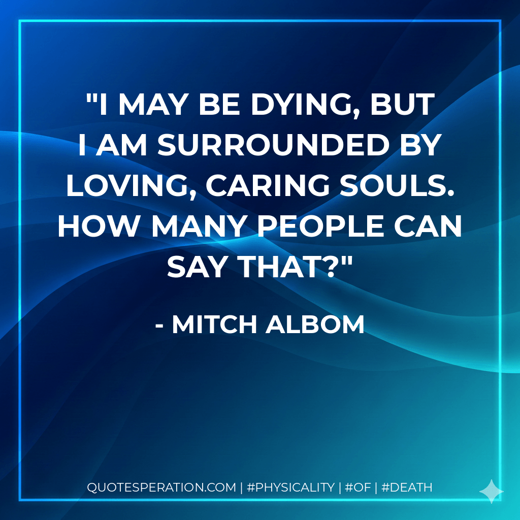 I may be dying, but I am surrounded by loving, caring souls. How many people can say that? - Mitch Albom