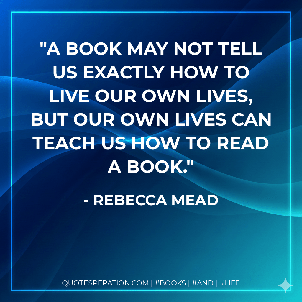 A book may not tell us exactly how to live our own lives, but our own lives can teach us how to read a book. - Rebecca Mead