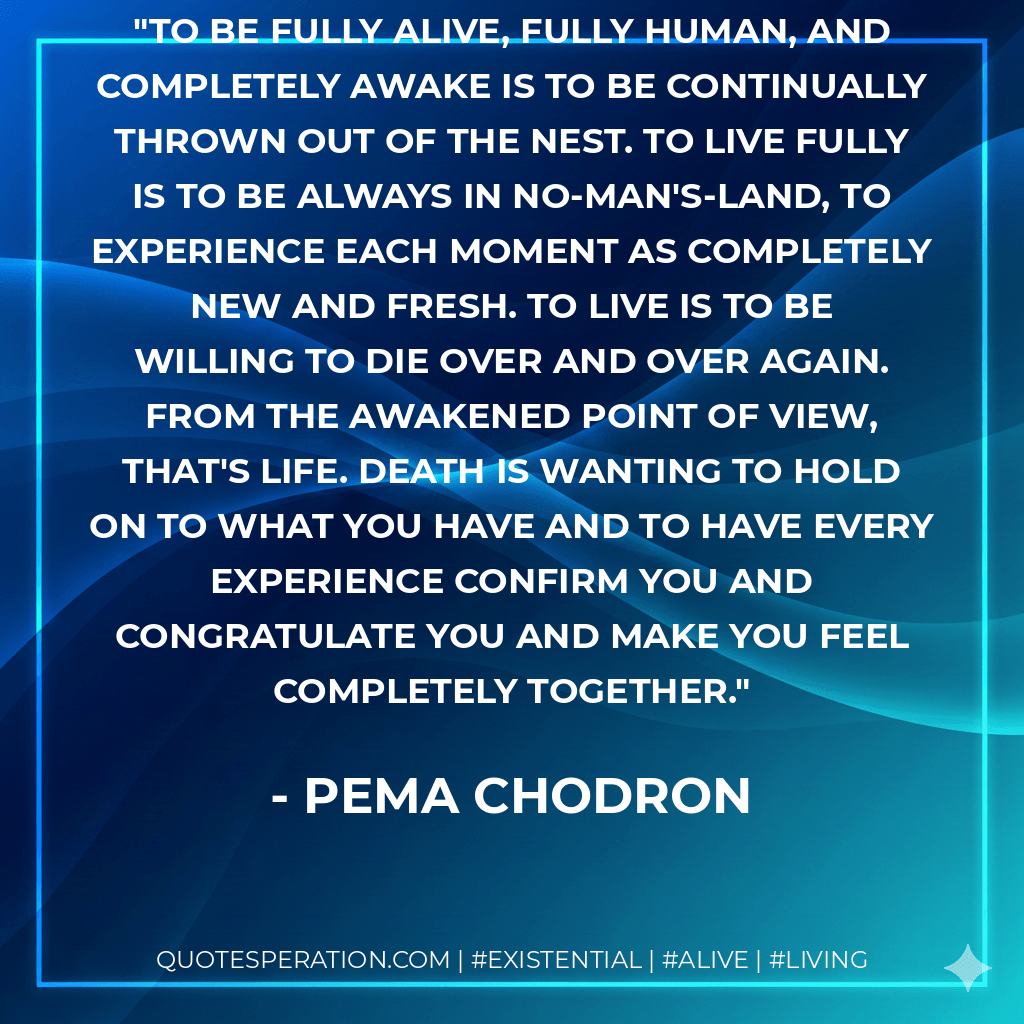 To be fully alive, fully human, and completely awake is to be continually thrown out of the nest. To live fully is to be always in no-man's-land, to experience each moment as completely new and fresh. To live is to be willing to die over and over again. From the awakened point of view, that's life. Death is wanting to hold on to what you have and to have every experience confirm you and congratulate you and make you feel completely together. - Pema Chodron