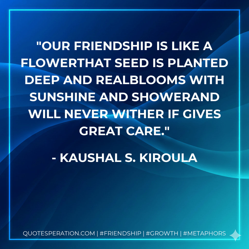 Our friendship is like a flowerthat seed is planted deep and realBlooms with sunshine and showerand will never wither if gives great care. - Kaushal S. Kiroula