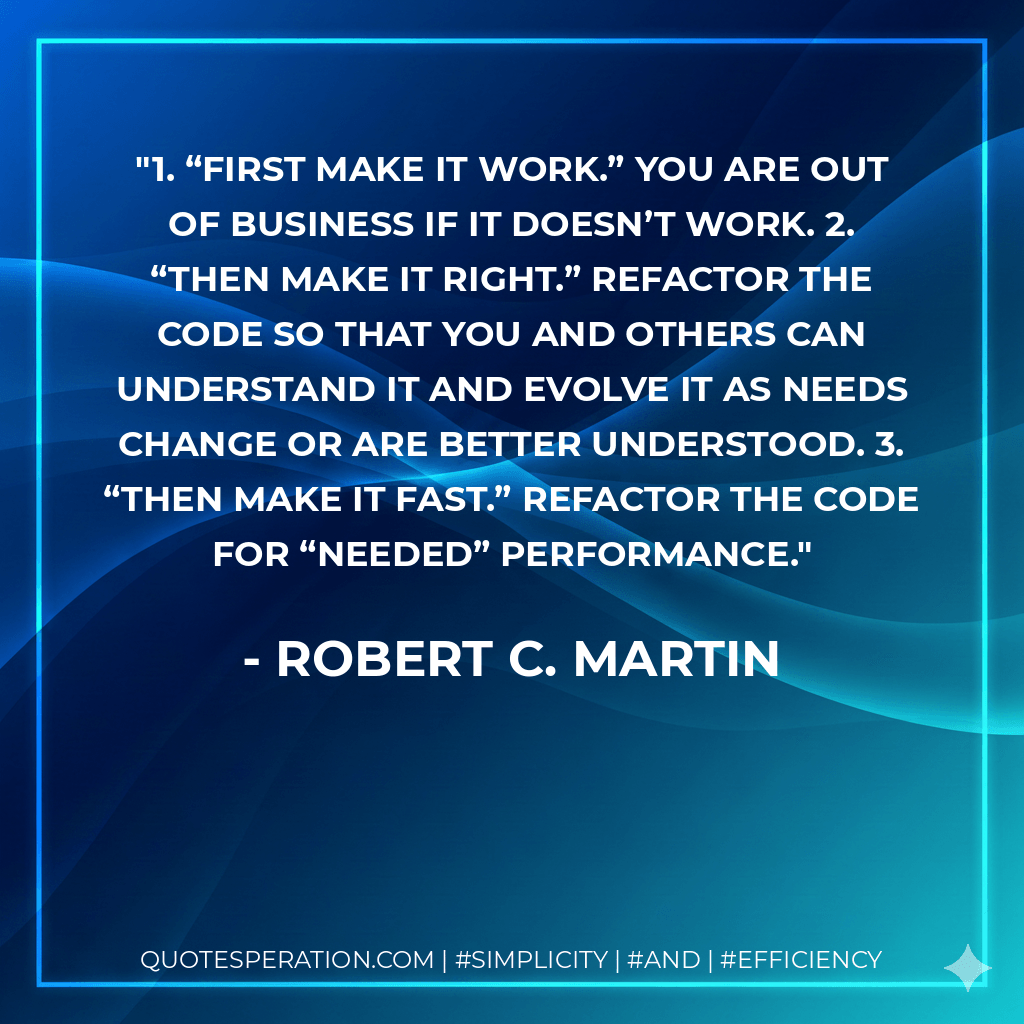 1. “First make it work.” You are out of business if it doesn’t work. 2. “Then make it right.” Refactor the code so that you and others can understand it and evolve it as needs change or are better understood. 3. “Then make it fast.” Refactor the code for “needed” performance. - Robert C. Martin